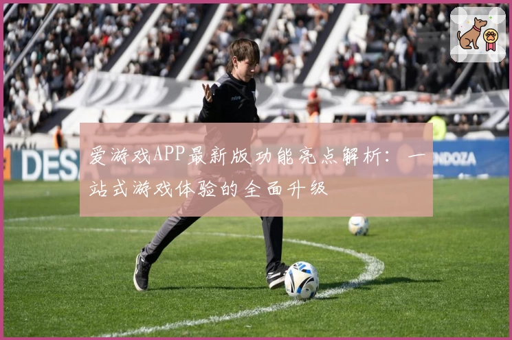 爱游戏APP最新版功能亮点解析：一站式游戏体验的全面升级