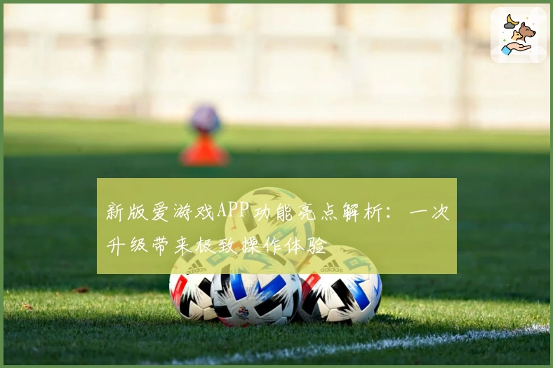 新版爱游戏APP功能亮点解析：一次升级带来极致操作体验