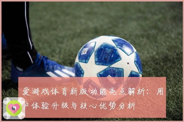 爱游戏体育新版功能亮点解析：用户体验升级与核心优势分析