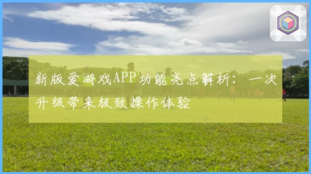 新版爱游戏APP功能亮点解析：一次升级带来极致操作体验